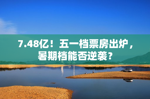 7.48亿！五一档票房出炉，暑期档能否逆袭？