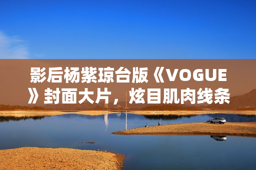 影后杨紫琼台版《VOGUE》封面大片，炫目肌肉线条闪耀岁月之美