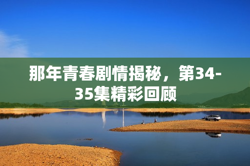 那年青春剧情揭秘，第34-35集精彩回顾