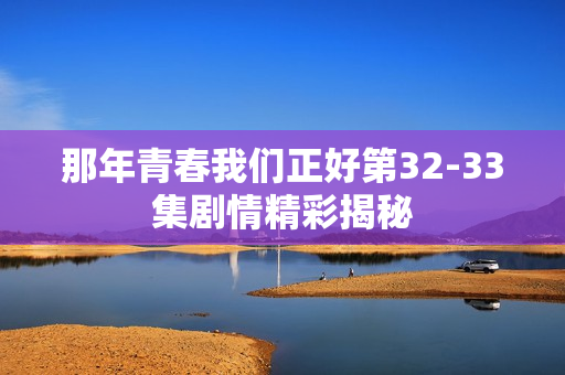 那年青春我们正好第32-33集剧情精彩揭秘