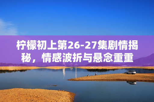 柠檬初上第26-27集剧情揭秘，情感波折与悬念重重