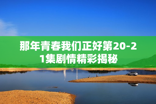 那年青春我们正好第20-21集剧情精彩揭秘