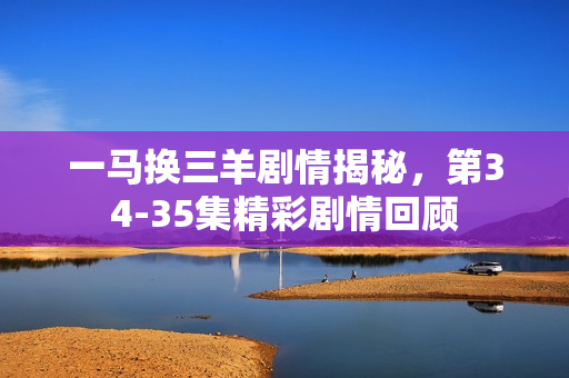 一马换三羊剧情揭秘，第34-35集精彩剧情回顾