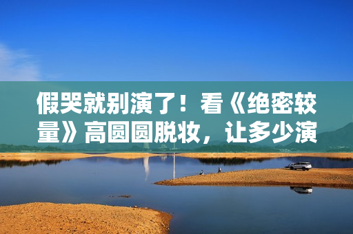 假哭就别演了！看《绝密较量》高圆圆脱妆，让多少演员脸红