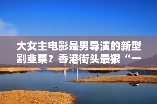 大女主电影是男导演的新型割韭菜？香港街头最狠“一拖二”根本没那么简单！