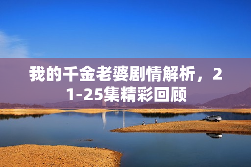 我的千金老婆剧情解析，21-25集精彩回顾