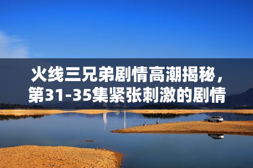 火线三兄弟剧情高潮揭秘，第31-35集紧张刺激的剧情介绍