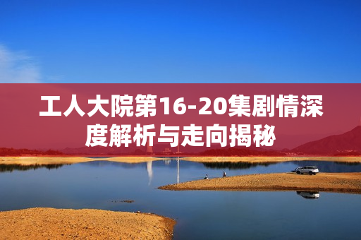 工人大院第16-20集剧情深度解析与走向揭秘