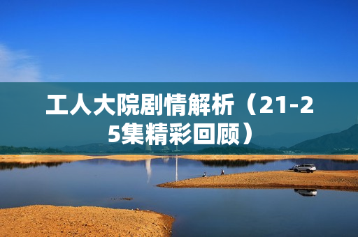 工人大院剧情解析（21-25集精彩回顾）