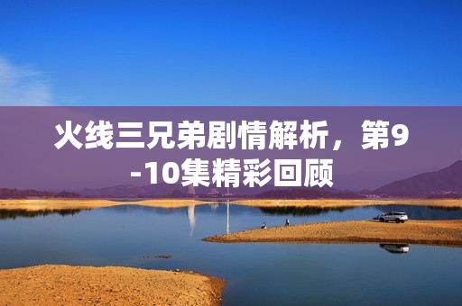 火线三兄弟剧情解析，第9-10集精彩回顾