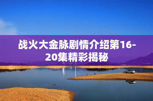 战火大金脉剧情介绍第16-20集精彩揭秘