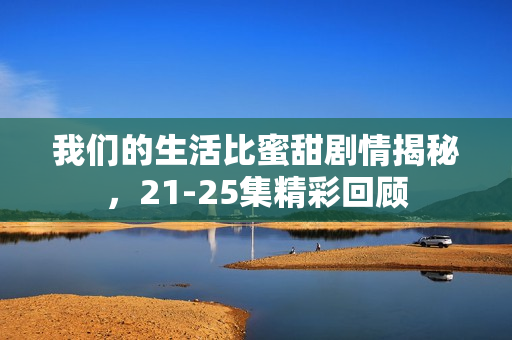 我们的生活比蜜甜剧情揭秘，21-25集精彩回顾