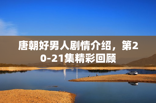 唐朝好男人剧情介绍，第20-21集精彩回顾