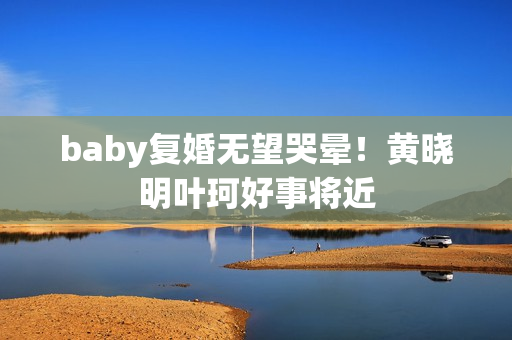 baby复婚无望哭晕！黄晓明叶珂好事将近