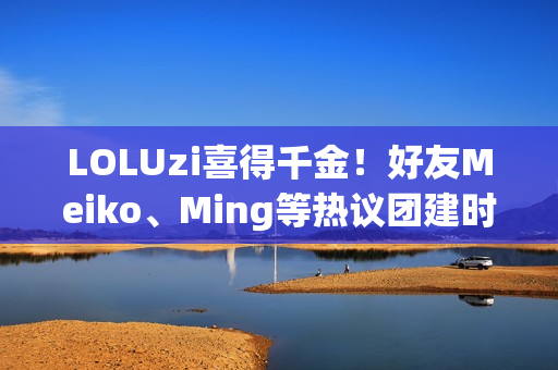 LOLUzi喜得千金！好友Meiko、Ming等热议团建时刻