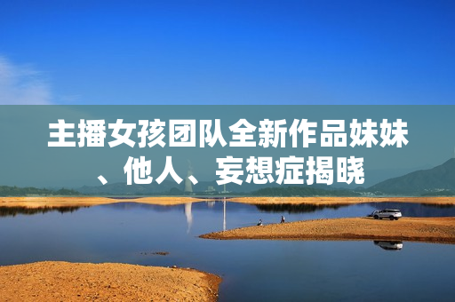 主播女孩团队全新作品妹妹、他人、妄想症揭晓