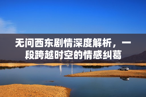 无问西东剧情深度解析，一段跨越时空的情感纠葛
