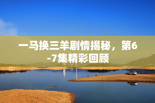 一马换三羊剧情揭秘，第6-7集精彩回顾
