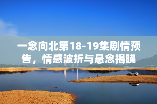 一念向北第18-19集剧情预告，情感波折与悬念揭晓
