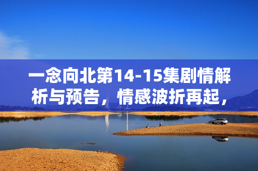 一念向北第14-15集剧情解析与预告，情感波折再起，命运走向转折