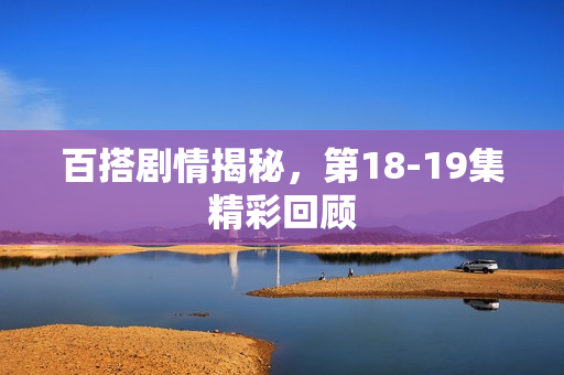 百搭剧情揭秘,第18-19集精彩回顾 百搭剧情揭秘,第18-19集精彩回顾