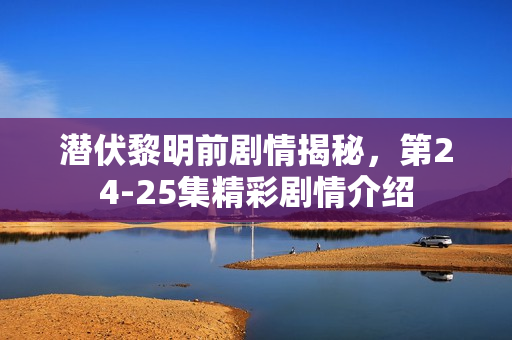 潜伏黎明前剧情揭秘，第24-25集精彩剧情介绍