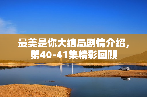 最美是你大结局剧情介绍，第40-41集精彩回顾