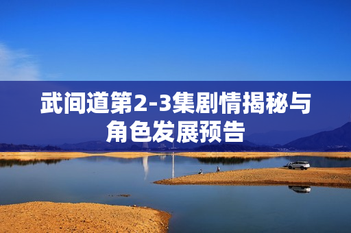 武间道第2-3集剧情揭秘与角色发展预告