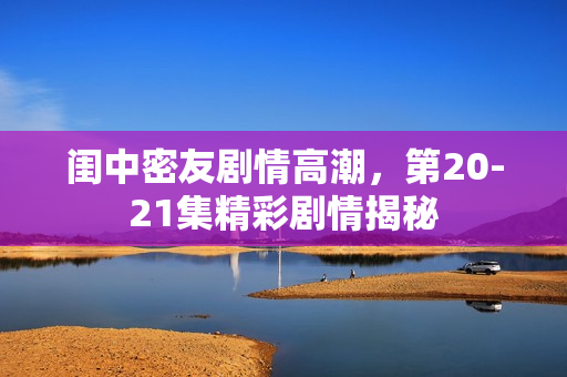 闺中密友剧情高潮，第20-21集精彩剧情揭秘