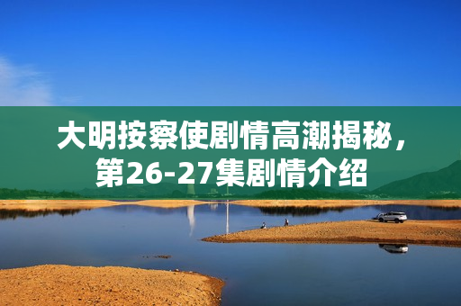 大明按察使剧情高潮揭秘，第26-27集剧情介绍