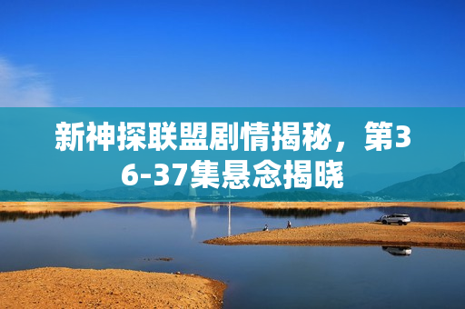 新神探联盟剧情揭秘，第36-37集悬念揭晓