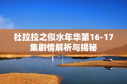 杜拉拉之似水年华第16-17集剧情解析与揭秘