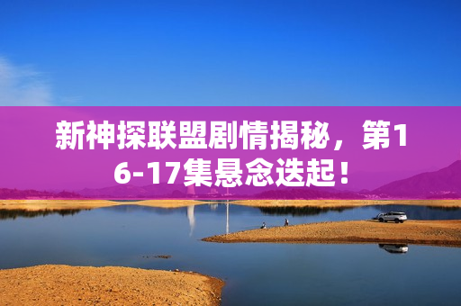 新神探联盟剧情揭秘，第16-17集悬念迭起！