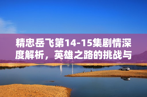 精忠岳飞第14-15集剧情深度解析，英雄之路的挑战与转折