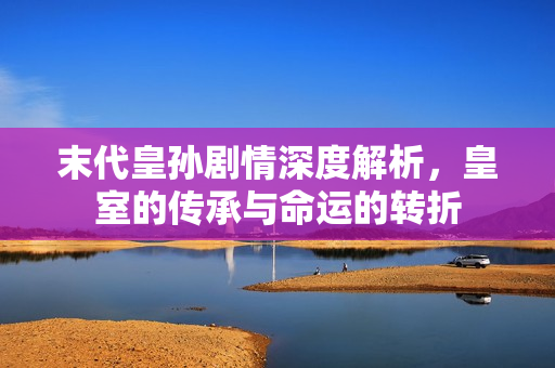 末代皇孙剧情深度解析，皇室的传承与命运的转折