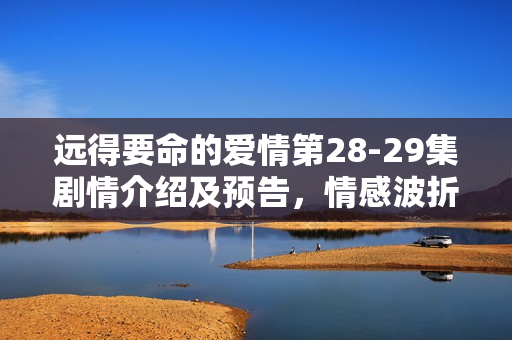 远得要命的爱情第28-29集剧情介绍及预告，情感波折与悬念揭晓