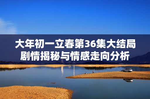 大年初一立春第36集大结局剧情揭秘与情感走向分析