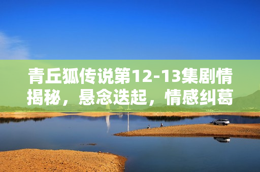 青丘狐传说第12-13集剧情揭秘，悬念迭起，情感纠葛升级