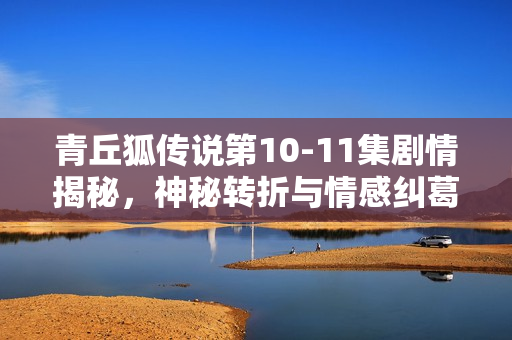 青丘狐传说第10-11集剧情揭秘，神秘转折与情感纠葛