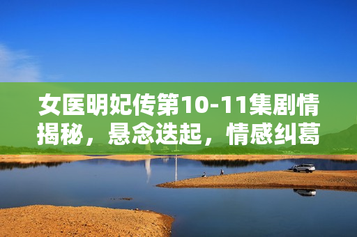 女医明妃传第10-11集剧情揭秘，悬念迭起，情感纠葛升级