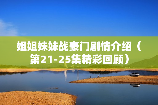 姐姐妹妹战豪门剧情介绍（第21-25集精彩回顾）