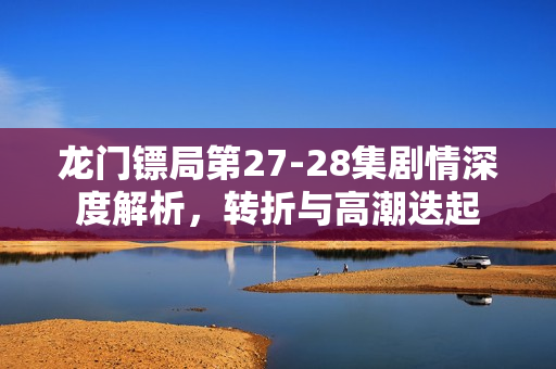 龙门镖局第27-28集剧情深度解析，转折与高潮迭起