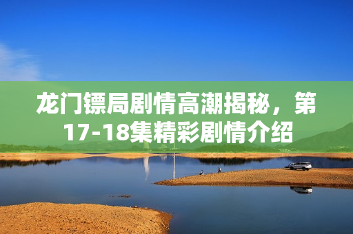 龙门镖局剧情高潮揭秘，第17-18集精彩剧情介绍