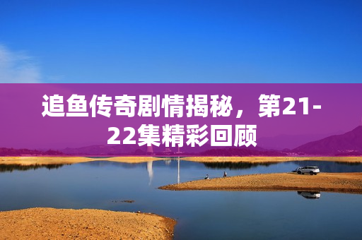追鱼传奇剧情揭秘，第21-22集精彩回顾