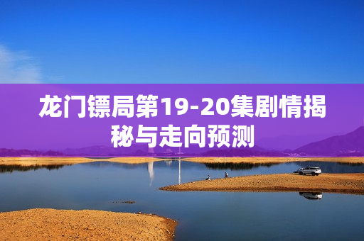 龙门镖局第19-20集剧情揭秘与走向预测
