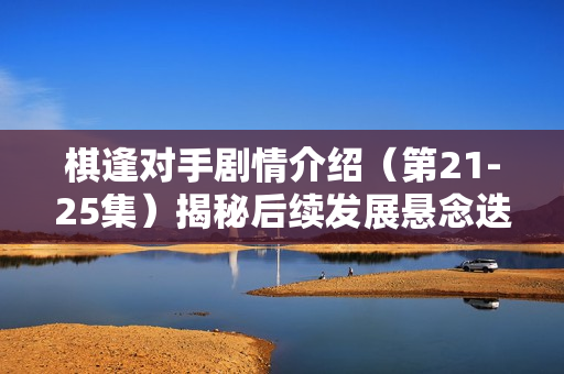 棋逢对手剧情介绍（第21-25集）揭秘后续发展悬念迭起