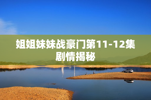 姐姐妹妹战豪门第11-12集剧情揭秘