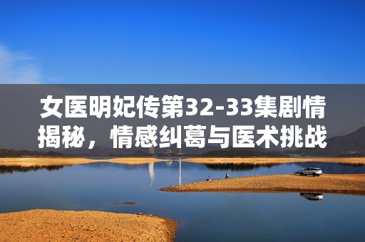 女医明妃传第32-33集剧情揭秘，情感纠葛与医术挑战的双重考验