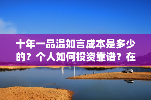 十年一品温如言成本是多少的？个人如何投资靠谱？在哪投资？(十年一品温如言讲的什么故事)