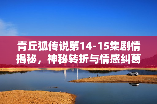 青丘狐传说第14-15集剧情揭秘，神秘转折与情感纠葛